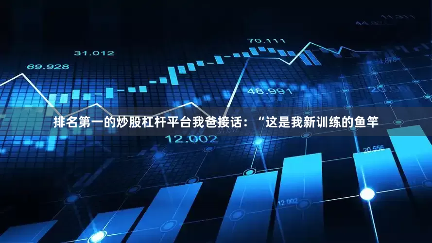 排名第一的炒股杠杆平台我爸接话：“这是我新训练的鱼竿